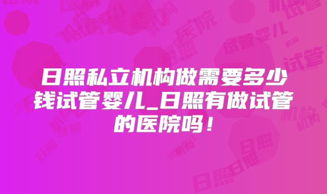 日照私立机构做需要多少钱试管婴儿_日照有做试管的医院吗！