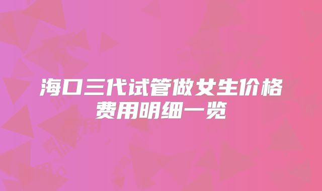 海口三代试管做女生价格费用明细一览
