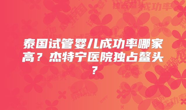 泰国试管婴儿成功率哪家高？杰特宁医院独占鳌头？