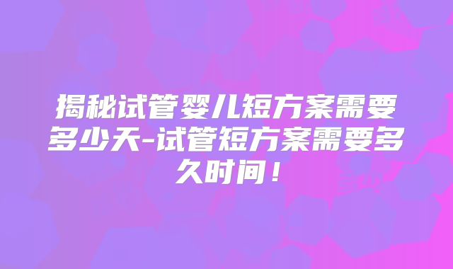 揭秘试管婴儿短方案需要多少天-试管短方案需要多久时间!