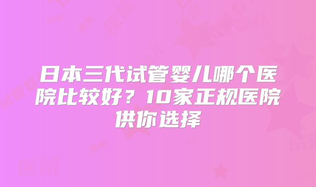 日本三代试管婴儿哪个医院比较好？10家正规医院供你选择
