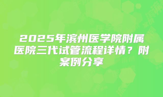 2025年滨州医学院附属医院三代试管流程详情?附案例分享