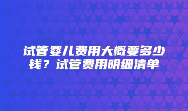 试管婴儿费用大概要多少钱？试管费用明细清单