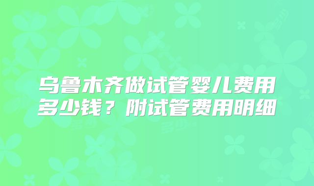 乌鲁木齐做试管婴儿费用多少钱？附试管费用明细