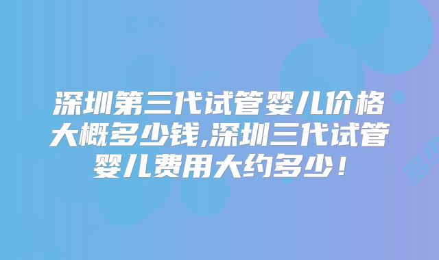 深圳第三代试管婴儿价格大概多少钱,深圳三代试管婴儿费用大约多少！