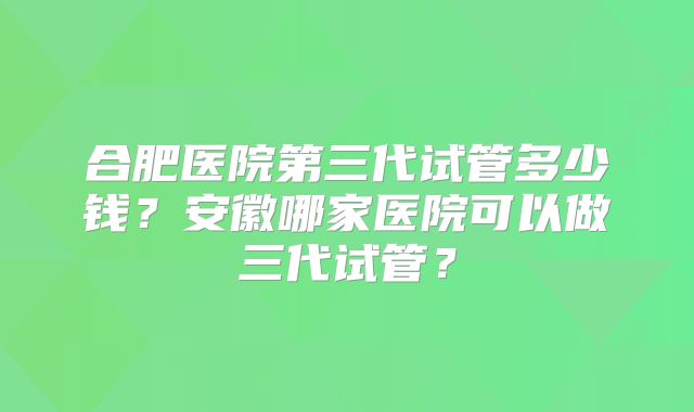 合肥医院第三代试管多少钱?安徽哪家医院可以做三代试管?
