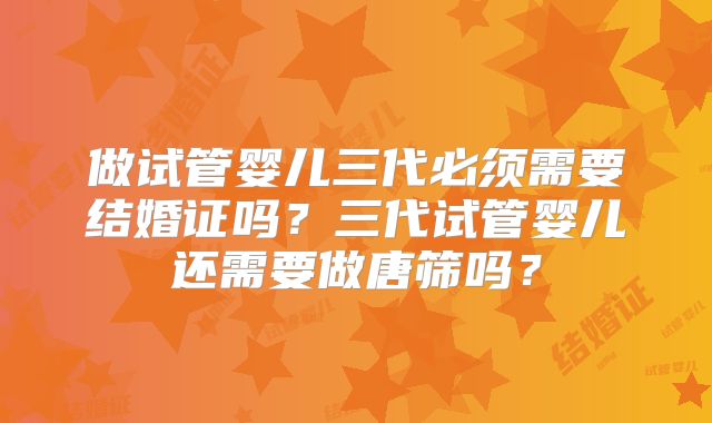 做试管婴儿三代必须需要结婚证吗？三代试管婴儿还需要做唐筛吗？