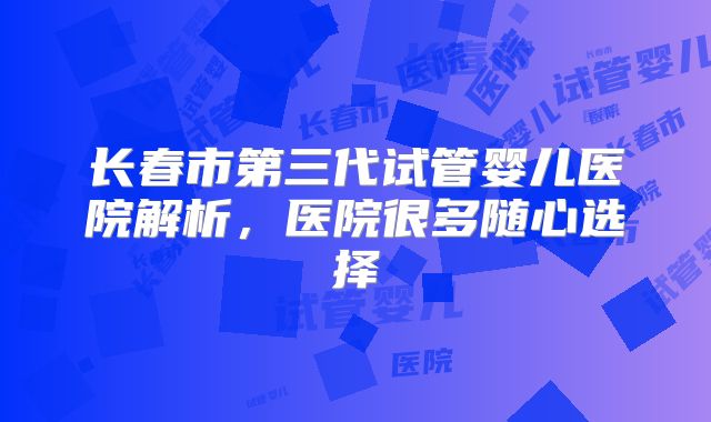 长春市第三代试管婴儿医院解析，医院很多随心选择