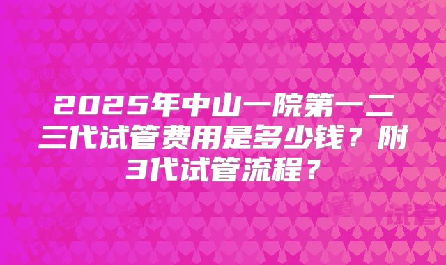 2025年中山一院第一二三代试管费用是多少钱？附3代试管流程？