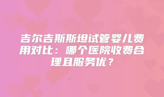 吉尔吉斯斯坦试管婴儿费用对比：哪个医院收费合理且服务优？
