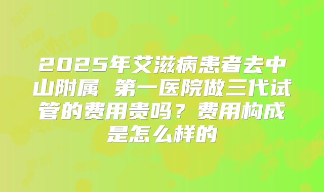 2025年艾滋病患者去中山附属 第一医院做三代试管的费用贵吗?费用构成是怎么样的