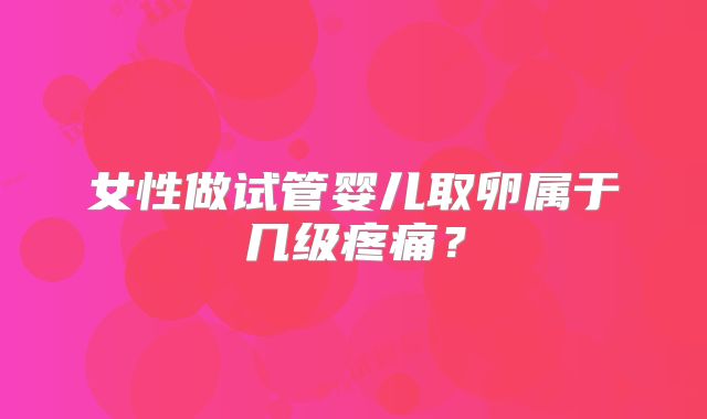 女性做试管婴儿取卵属于几级疼痛？
