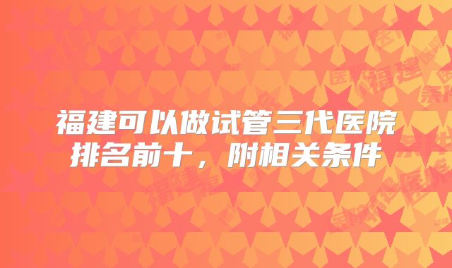 福建可以做试管三代医院排名前十,附相关条件