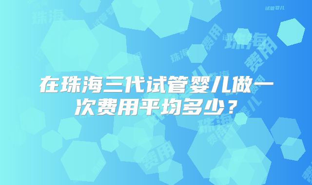 在珠海三代试管婴儿做一次费用平均多少？