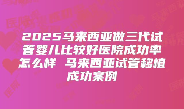 2025马来西亚做三代试管婴儿比较好医院成功率怎么样 马来西亚试管移植成功案例