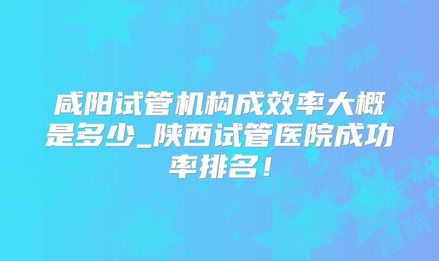 咸阳试管机构成效率大概是多少_陕西试管医院成功率排名!