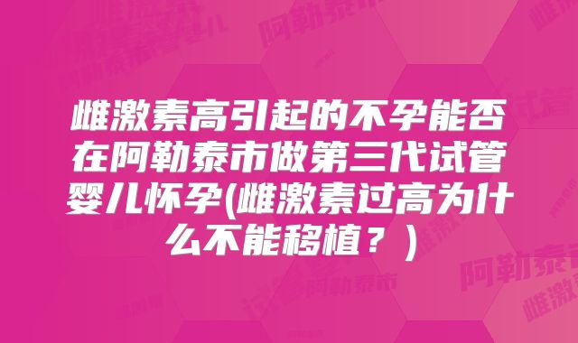 雌激素高引起的不孕能否在阿勒泰市做第三代试管婴儿怀孕(雌激素过高为什么不能移植？)