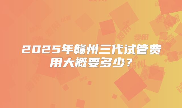 2025年赣州三代试管费用大概要多少？