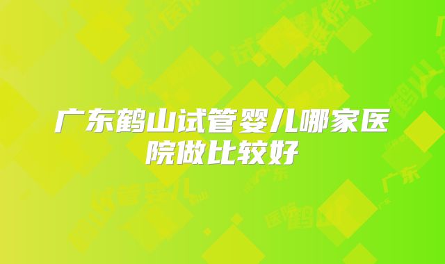 广东鹤山试管婴儿哪家医院做比较好
