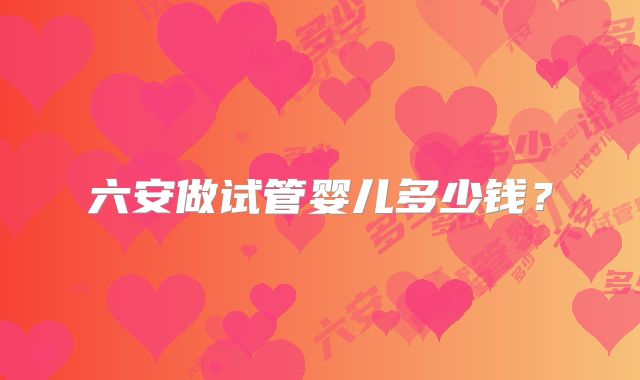 六安做试管婴儿多少钱?