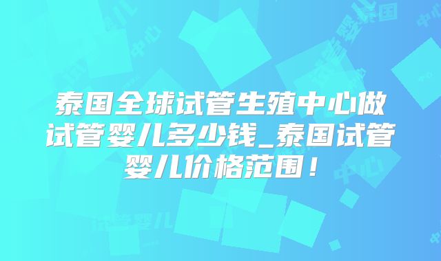 泰国全球试管生殖中心做试管婴儿多少钱_泰国试管婴儿价格范围!