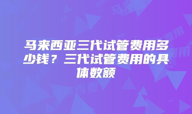 马来西亚三代试管费用多少钱?三代试管费用的具体数额