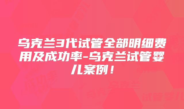 乌克兰3代试管全部明细费用及成功率-乌克兰试管婴儿案例！