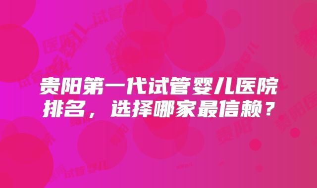 贵阳第一代试管婴儿医院排名，选择哪家最信赖？