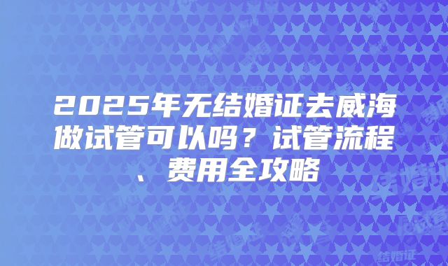 2025年无结婚证去威海做试管可以吗？试管流程、费用全攻略