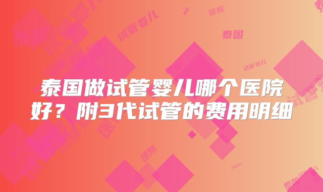 泰国做试管婴儿哪个医院好？附3代试管的费用明细