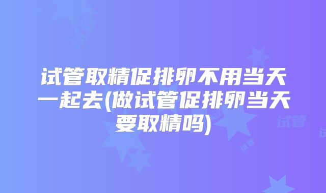 试管取精促排卵不用当天一起去(做试管促排卵当天要取精吗)