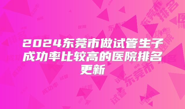 2024东莞市做试管生子成功率比较高的医院排名更新