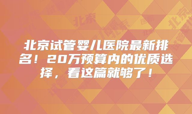 北京试管婴儿医院最新排名！20万预算内的优质选择，看这篇就够了！