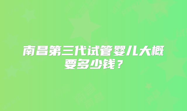 南昌第三代试管婴儿大概要多少钱？