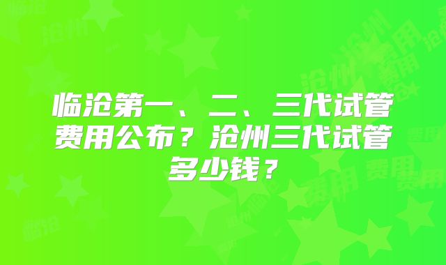 临沧第一、二、三代试管费用公布？沧州三代试管多少钱？