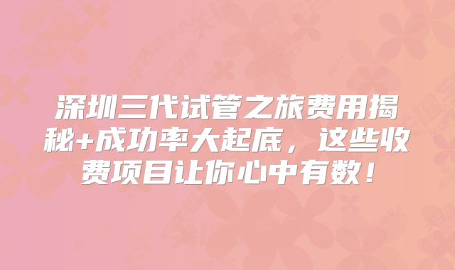 深圳三代试管之旅费用揭秘+成功率大起底，这些收费项目让你心中有数！