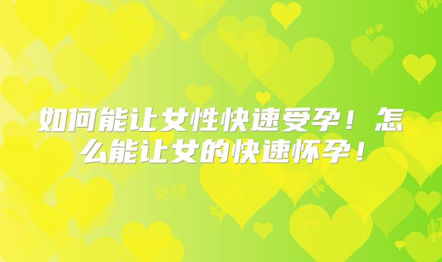 如何能让女性快速受孕！怎么能让女的快速怀孕！