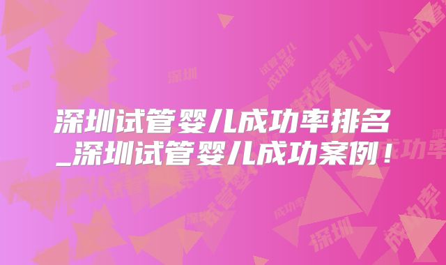深圳试管婴儿成功率排名_深圳试管婴儿成功案例!
