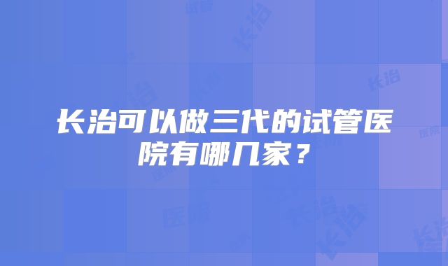 长治可以做三代的试管医院有哪几家?