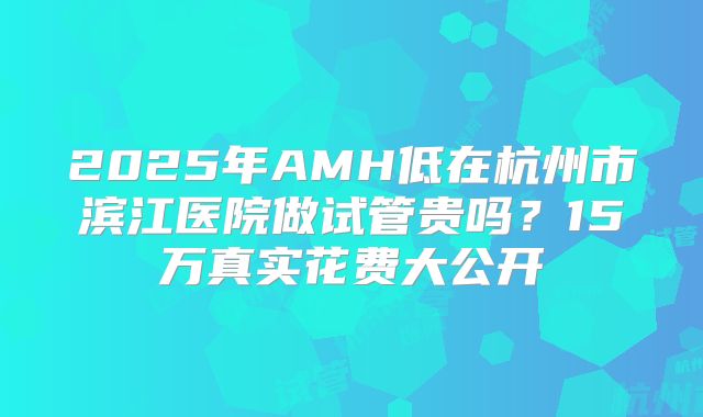 2025年AMH低在杭州市滨江医院做试管贵吗？15万真实花费大公开