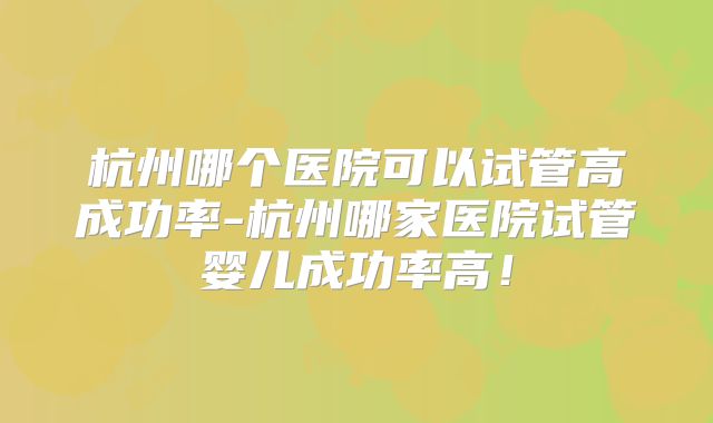 杭州哪个医院可以试管高成功率-杭州哪家医院试管婴儿成功率高！