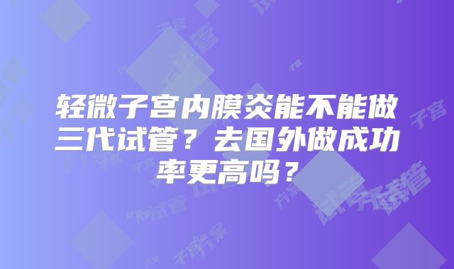 轻微子宫内膜炎能不能做三代试管？去国外做成功率更高吗？