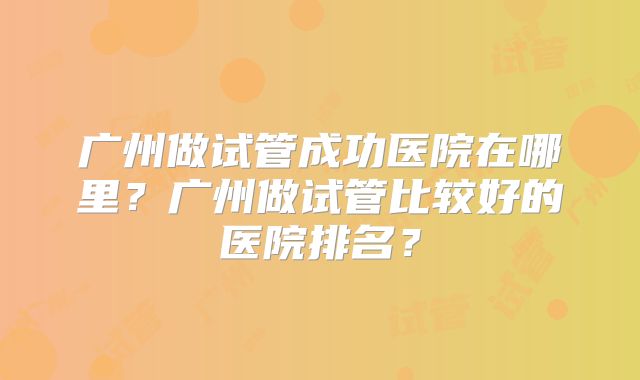 广州做试管成功医院在哪里？广州做试管比较好的医院排名？