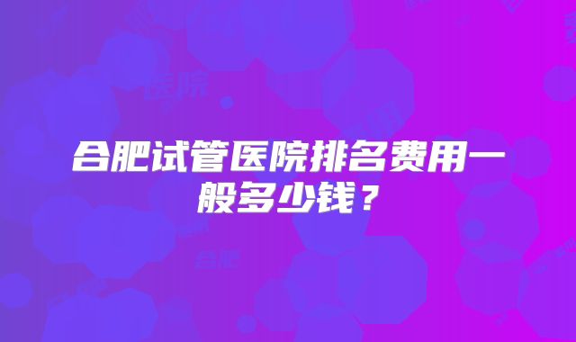合肥试管医院排名费用一般多少钱？