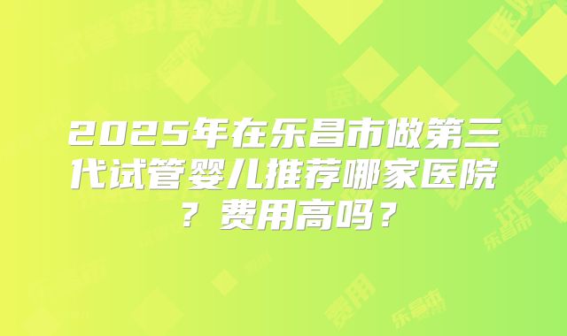 2025年在乐昌市做第三代试管婴儿推荐哪家医院？费用高吗？
