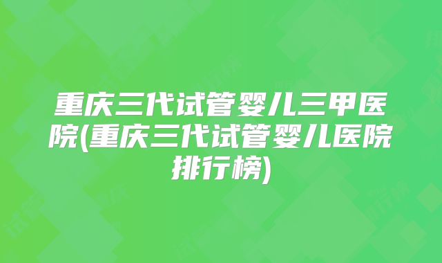 重庆三代试管婴儿三甲医院(重庆三代试管婴儿医院排行榜)