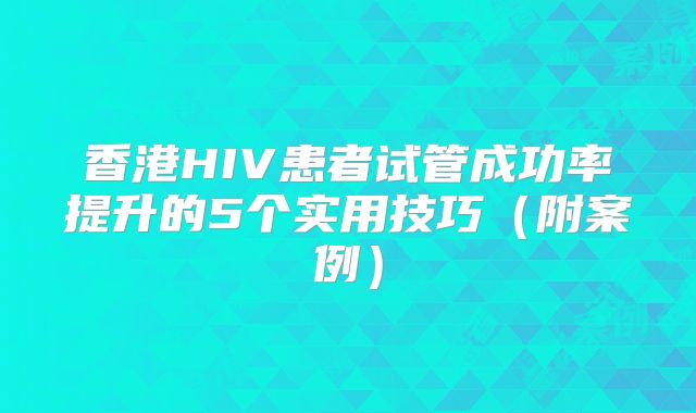 香港HIV患者试管成功率提升的5个实用技巧（附案例）