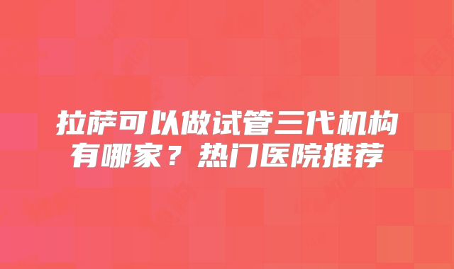 拉萨可以做试管三代机构有哪家?热门医院推荐