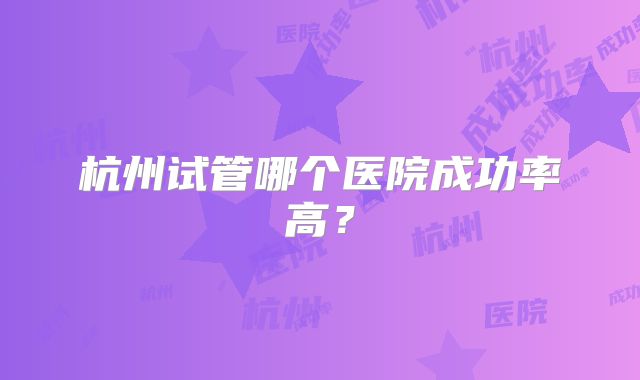 杭州试管哪个医院成功率高？