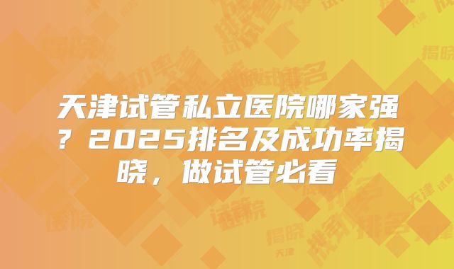 天津试管私立医院哪家强？2025排名及成功率揭晓，做试管必看